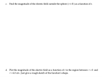 Find the magnitude of the electric field outside the sphere (r 2 R) as a function of r.
С.
d. Plot the magnitude of the electric field as a function of r in the region between r =0 and
r = 6.0 cm.
1. Just give a rough sketch of the function's shape.
