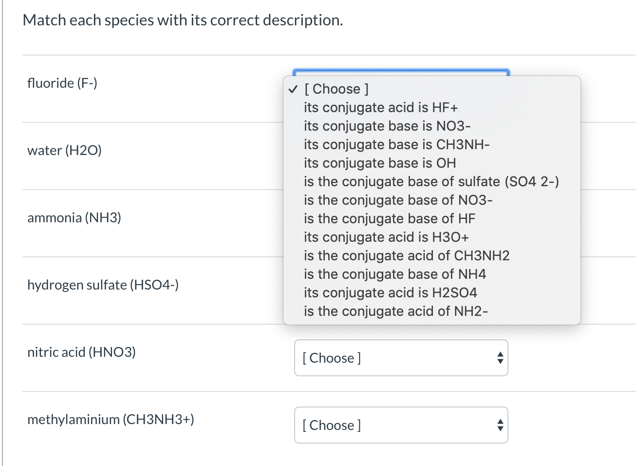 Match each species with its correct description.
fluoride (F-)
v [ Choose ]
its conjugate acid is HF+
its conjugate base is NO3-
its conjugate base is CH3NH-
its conjugate base is OH
is the conjugate base of sulfate (SO4 2-)
is the conjugate base of NO3-
is the conjugate base of HF
its conjugate acid is H30+
is the conjugate acid of CH3NH2
is the conjugate base of NH4
its conjugate acid is H2SO4
is the conjugate acid of NH2-
water (H2O)
ammonia (NH3)
hydrogen sulfate (HSO4-)
nitric acid (HNO3)
[Choose]
methylaminium (CH3NH3+)
[Choose ]
