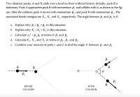 Two identical pucks, A and B, slide over a level ice floor without friction. Initially, puck B is
stationary. Puck A approaches puck B with momentum p, and collides with it, as shown in the fig-
ure. After the collision, puck A moves with momentum p, , and puck B with momentum p, . The
associated kinetic energies are K,, K, , and K, , respectively. The angle between p, and p,
is 0.
a. Explain why p, +p, = P, in this situation.
b. Explain why K, +K, = K, in this situation.
2
Calculate p, = P,:P, in terms of p, and p, .
С.
