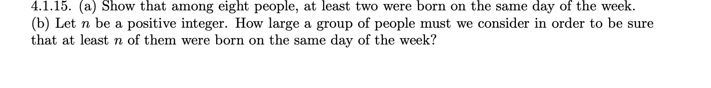 4.1.15. (a) Show that among eight people, at least two were born on the same day of the week.
(b) Let n be a positive integer. How large a group of people must we consider in order to be sure
that at least n of them were born on the same day of the week?
