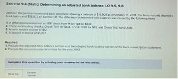 Exercise 9.4 (Static) Determining an adjusted bank balance. LO 9-5, 9-6
Johnson Corporation received a bank statement showing a balance of $15,900 as of October 31, 20X1. The firm's records showed a
book balance of $15,572 on October 31. The difference between the two balances was caused by the following items.
1. A debit memorandum for an NSF check from Mike Hart for $342.
2. Three outstanding checks: Check 7017 for $134, Check 7098 for $45, and Check 7107 for $1,560.
3. A bank service charge of $12.
4. A deposit in transit of $1,057.
Required:
1. Prepare the adjusted bank balance section and the adjusted book balance section of the bank reconcilation statement.
2. Prepare the necessary journal entries for the year 20X1.
Complete this question by entering your answers in the tabs below.
Bank Rec
General
Journal