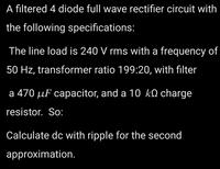 A filtered 4 diode full wave rectifier circuit with
the following specifications:
The line load is 240 V rms with a frequency of
50 Hz, transformer ratio 199:20, with filter
a 470 µF capacitor, and a 10 kO charge
resistor. So:
Calculate dc with ripple for the second
approximation.
