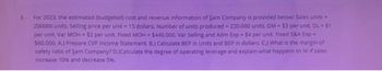 3- For 2023, the estimated (budgeted) cost and revenue information of Sam Company is provided below: Sales units -
200000 units, Selling price per unit-15 dollars. Number of units produced - 220.000 units. DM-$3 per unit, DL-51
per unit, Var MOH-$2 per unit. Fixed MOH-$440.000. Var Selling and Adm Exp-$4 per unit. Fixed S&A Exp-
$60.000. A.) Prepare CVP Income Statement. B.) Calculate BEP in Units and BEP in dollars. C.) What is the margin of
safety ratio of Sam Company? D.)Calculate the degree of operating leverage and explain what happens to Ni if sales
Increase 10% and decrease 5%.