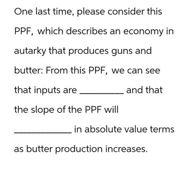 One last time, please consider this
PPF, which describes an economy in
autarky that produces guns and
butter: From this PPF, we can see
and that
that inputs are
the slope of the PPF will
in absolute value terms
as butter production increases.