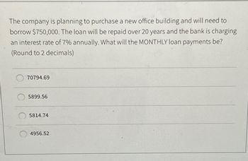 The company is planning to purchase a new office building and will need to
borrow $750,000. The loan will be repaid over 20 years and the bank is charging
an interest rate of 7% annually. What will the MONTHLY loan payments be?
(Round to 2 decimals)
70794.69
5899.56
5814.74
4956.52