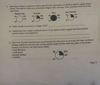 2. Base your answers to questions a) through c) on the information on the four station models shown
below. The weather data were collected at Niagara Falls, Syracuse, Utica, and New York City at the
same time.
Niagara Falls
Syracuse
Utica
New York City
40
201
45
088
60
998
70
012
+10
+09
-12
-01
25
28
58
61
a) What was the air pressure in Niagara Falls?
b) Explain how the weather conditions shown on the station models suggest that Utica had the
greatest chance of precipitation.
New York City was experiencing a wind blowing from the south at 10 knots with hazy conditions
limiting visibility to 3/4 of a mile. On the station model for New York City, place in the proper
location and format, the information below.
wind direction
• wind speed
⚫ present weather
• visibility
70
012
01
61
Page 3