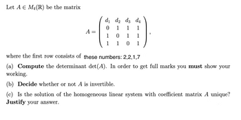 Let A E M₁ (R) be the matrix
d₁ d2 d3 d4
0
1 1
1
A =
0
1 1
1
1
0
1
where the first row consists of these numbers: 2,2,1,7
(a) Compute the determinant det(A). In order to get full marks you must show your
working.
(b) Decide whether or not A is invertible.
(c) Is the solution of the homogeneous linear system with coefficient matrix A unique?
Justify your answer.