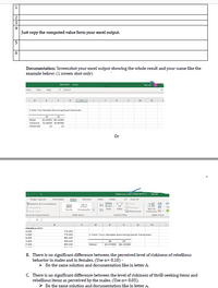 2
4
Just copy the computed value form your excel output.
5
6.
Documentation: Screenshot your excel output showing the whole result and your name like the
example below: (1 screen shot only)
REGIONS1 - Ercel
Sly ivon
view
view
Helo
P Search
H
K.
M
N
t-Test: Two-Sample Asuming Equal Variances
78
75
82.07692 B6.15385
Variance 72.24359 20.B0769
Mean
Observati
13
13
Or
Delacruz, van STEM W PT2 - Saved
Page Layout
P Search
Formulas
Data
Review
View
Help
21 HE Clear
Reapply
DQueries & Connections
E Properties
Edit Links
I Sert
Stocks
Geography
Filter
Text to
Advanced
Columne E -
series & Connections
Data Types
Sort & Filter
Data Tooks
D
G
rivate public
3.00
75.00
5.00
79.00
t-Test: Two-Sample Assuming Equal variances
+.00
85.00
5.00
90.00
75
7.00
89.00
Mean
82.07692 86.15385
B. There is no significant difference between the perceived level of riskiness of rebellious
behavior in males and in females. (Use a= 0.10) -
> Do the same solution and documentation like in letter A.
C. There is no significant difference between the level of riskiness of thrill-seeking items and
rebellious items as perceived by the males. (Use a= 0.05).
> Do the same solution and documentation like in letter A.
