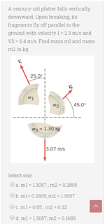 A century-old platter falls vertically
downward. Upon breaking, its
fragments fly off parallel to the
ground with velocity 1 23 m/s and
v2 - 64 m/s. Find mass ml and mass
m2 in kg
25.0
45.0
1.30
3.07 mis
Select one
a ml - 13057 ; m2 - 0 2805
b. ml- 0.2805, m2 - 13057
e ml - 0.65; m2 - 022
Od. ml - 13057, m2 - 0.1683
