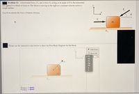 Problem 12: A horizontal force, F 1, and a force F2 acting at an angle of 0 to the horizontal,
are applied to a block of mass m. The block is moving to the right at a constant velocity across a
rough surface.
F.
Use Fk to denote the force of kinetic friction.
Please use the interactive area below to draw the Free Body Diagram for the block.
* Add Force
O Reset All
V F1
5 X
F2
Fn
F1
Fg
Fk
m.
Ftotal,x: + (pos)
Ftotal,y: + (pos)
