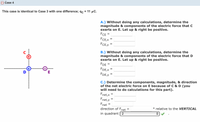 O Case 4
This case is identical to Case 3 with one difference; qc = 11 µC.
A.) Without doing any calculations, determine the
magnitude & components of the electric force that C
exerts on E. Let up & right be positive.
FCE =
FCE,X
FCE,Y
%3D
B.) Without doing any calculations, determine the
magnitude & components of the electric force that D
exerts on E. Let up & right be positive.
FDE =
FDE,X
FDE,Y
D
E
C.) Determine the components, magnitude, & direction
of the net electric force on E because of C & D (you
will need to do calculations for this part).
Fnet,x
Fnet,y
Fnet =
direction of Fnet
° relative to the VERTICAL
%3D
in quadrant ( 2
