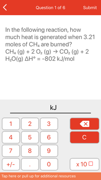 Question 1 of 6
Submit
In the following reaction, how
much heat is generated when 3.21
moles of CHa are burned?
CH, (g) + 2 02 (g) → CO2 (g) + 2
H20(g) AH° = -802 kJ/mol
kJ
1
3
4
6
C
7
8
+/-
x 10 0
Tap here or pull up for additional resources
