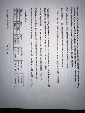 The amount of time high school students spend each weeknight doing homework is normally
distributed with a mean of 52.5 minutes and a standard deviation of 5.1 minutes. Find
indicated probability of time spent each weeknight doing homework.
45. A randomly selected high school student spends at least 40 minutes
46. A randomly selected high school student spends at most 60 minutes
47. A randomly selected high school student spends between 45 minutes and 65 minutes
The number of rainy days per year of a certain city is normally distributed with a mean of 92
days with a standard deviation of 4.8 days. Find the indicated probability.
48. Find the probability that a randomly selected year will have at most 100 rainy days.
49. Find the probability that a randomly selected year will have at least 85 rainy days.
50. Find the probability that a randomly selected year will have between 82 and 98 rainy days.
Choices for 36-50:
A) 0.1003
AC) 0.1250
CD) 0.9221
B) 0.8324
AD) 0.2611
CE) 0.3099
GSE Algebra IIB Week 14
C) 0.9236
AE) 0.9279
DE) 0.3854
D) 0.9292
BC) 0.8756
ABC) 0.9904
Page 20 of 26
E) 0.2877
BD) 0.9929
ABD) 0.2087
AB) 0.1872
BE) 0.9525
ABE) 0.6664