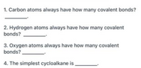 1. Carbon atoms always have how many covalent bonds?
2. Hydrogen atoms always have how many covalent
bonds?
3. Oxygen atoms always have how many covalent
bonds?
4. The simplest cycloalkane is
