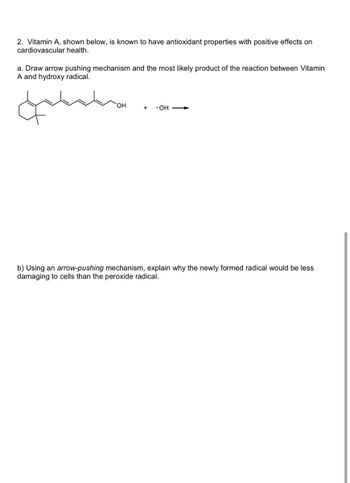 2. Vitamin A, shown below, is known to have antioxidant properties with positive effects on
cardiovascular health.
a. Draw arrow pushing mechanism and the most likely product of the reaction between Vitamin
A and hydroxy radical.
OH
⚫OH
b) Using an arrow-pushing mechanism, explain why the newly formed radical would be less
damaging to cells than the peroxide radical.