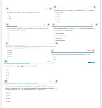 III
The function y = Ce-10 Solves the differential equation 3"-7=-6y - 60.
true
false
6 of 8
1 of 8
Using Newton's Method to solve -3x-cos(x) = 0, with an initial approximation of z₁ =
(to 4 decimal places is:
the value of
2 of 8
Consider the differential equation In = 1 with initial condition (e, 1). First solve this to find y(2), and
then use it to answer this question: What is y(e)?
2e
○ 1
○ e
2
-0.3332
O-0.3168
-0.6948
1.1394
7 of 8
If the local Linear approximation of f(x)=4sin x+e at = -1 is used to find the approximation for
f(-1.1), then the % error of this approximation is
Between 0% and 8%
Between 16% and 24%
O Greater than 24%
Between 8% and 16%
3 of 8
After 45 days, a radioactive substance has decayed in 55.1% of its original amount. After an additional 45
days, what percent of its original amount will it have decayed to?
30.4%
27.6%
24.7%
55.1%
For the differential equation: +1, what is the slope at (0,2)?
01
○ 4
○ 2
8 of 8
Using the Simpson's Rule with a step size of 1, an approximation for the integral de 30852,
true
Ofalse
4 of 8
=
A certain wolf population, p(t), is governed by the differential equation:
5 of 8
0.1p(1 - p), where p is the
population (in thousands), and t is the time in years. If the current size of the population is 0.4 (i.e. p(0) = 0.4
), use Euler's Method with At=0.5 to predict the wolf population 2 years from now.
436
449
412
424