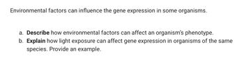 Environmental factors can influence the gene expression in some organisms.
a. Describe how environmental factors can affect an organism's phenotype.
b. Explain how light exposure can affect gene expression in organisms of the same
species. Provide an example.