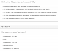 Which region(s) of the alimentary canal possess villi? Why?
O All regions of the alimentary canal because all epithelial cells possess villi.
O The stomach because it is responsible for more mechanical digestion than the other regions.
O The stomach, small intestine and large intestine because they are all lined by a simple columnar epithelium.
O The small intestine and large intestine because they are the longest and must move the chyme efficiently.
O The small intestine to increase the surface area for absorption.
Question 36
What is a common cause of gastric ulcers?
O consumption of spicy food
stress
O consumption of acidic food
O Helicobacter pylori
O displacement of the esophagus
