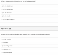 Where does chemical digestion of carbohydrates begin?
In the duodenum
In the duodenum
O In the stomach
In the mouth
In the large intestine
Question 22
Which part of the alimentary canal is lined by a stratified squamous epithelium?
small intestine
stomach
O ascending colon
O nasopharynx
O laryngopharynx
