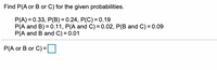 Find P(A or B or C) for the given probabilities.
P(A) = 0.33, P(B) = 0.24, P(C)= 0.19
P(A and B) = 0.11, P(A and C) = 0.02, P(B and C) = 0.09
P(A and B and C) = 0.01
P(A or B or C) =
