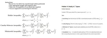 Instructions:
*Do not Use AI. (Solve by yourself, hand written preferred)
* Give appropriate graphs and required codes.
* Make use of inequalities if you think that required.
* You are supposed to use kreszig for reference.
Holder inequality: Σ1615 ΣΕΡ
j=1
where p > 1 and
Σ
m=1
1 1
+
1.
P q
1
Cauchy-Schwarz inequality: Σx²
j=1
m=1
Minkowski inequality: (+1)
(Ex)'s (Eur)' (E)
where p > 1.
+
Problem 14: Duality in LP Spaces
Problem Statement:
Consider IP (2) spaces where 2 is a measure space and 1 <p< ∞.
Tasks:
a) Dual Pairing: Show that the dual of IP (2) is isometrically isomorphic to (2), where +=
1.
b) Duality Mapping: Define the duality mapping J: IP (2) (())" and prove its properties.
c) Reflexivity of LP Spaces: Using the duality established, prove that LP (S) is reflexive for 1<
p<0.
d) Visualization: For p = 2, visualize the duality pairing in L²([0, 1]) by depicting functions and
their corresponding dual elements. Include a graph showing the inner product representation.