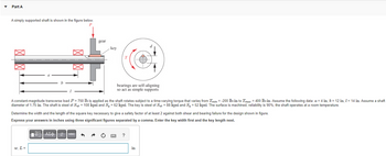 Part A
A simply supported shaft is shown in the figure below.
P
>
gear
w, L =
key
A constant-magnitude transverse load P = 750 lb is applied as the shaft rotates subject to a time-varying torque that varies from Tmin=-200 lb-in to Tmaz = 400 lb-in. Assume the following data: a = 4 in, b = 12 in, 1 = 14 in. Assume a shaft
diameter of 1.75 in. The shaft is steel of Sut = 108 kpsi and Sy = 62 kpsi. The key is steel of Sut = 88 kpsi and Sy = 52 kpsi. The surface is machined, reliability is 90%, the shaft operates at a room temperature.
VAΣ vec
bearings are self-aligning
so act as simple supports
Determine the width and the length of the square key necessary to give a safety factor of at least 2 against both shear and bearing failure for the design shown in figure.
Express your answers in inches using three significant figures separated by a comma. Enter the key width first and the key length next.
?
in