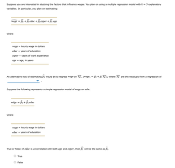 **Title: Understanding Wage Influences through Multiple Regression Models**

Suppose you are interested in studying the factors that influence wages. You plan on using a multiple regression model with \( k = 3 \) explanatory variables. In particular, you plan on estimating:

\[
\text{wage} = \hat{\beta_0} + \hat{\beta_1} \text{educ} + \hat{\beta_2} \text{exper} + \hat{\beta_3} \text{age}
\]

where:

- **wage** = hourly wage in dollars
- **educ** = years of education
- **exper** = years of work experience
- **age** = age, in years

An alternative way of estimating \( \hat{\beta_2} \) would be to regress wage on \( \hat{r}_{i2} \), \((wage_i = \beta_0 + \beta_1 \hat{r}_{i2})\), where \( \hat{r}_{i2} \) are the residuals from a regression of \([text{further explanation not provided in image}]\).

Suppose the following represents a simple regression model of wage on educ:

\[
\text{wage} = \tilde{\beta_0} + \tilde{\beta_1} \text{educ}
\]

where:

- **wage** = hourly wage in dollars
- **educ** = years of education

**Question:**

True or False: If **educ** is uncorrelated with both **age** and **exper**, then \( \hat{\beta_1} \) will be the same as \( \tilde{\beta_1} \).

- True
- False

This educational content covers the fundamentals of using multiple regression models to understand the factors influencing wages, emphasizing how variables such as education, experience, and age play a role in economic outcomes.