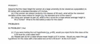 PROBLEM 7:
Assume that the mean height for women at a large university (to be viewed as a population) is
65 inches with a standard deviation of 3 inches.
(a) If the women are placed randomly into classes of 36 each, what will be the standard
deviation of the class means for height (L.e. the standard error of the mean)?
(b) Using your answer to part (a), what is the z score for a class whose average height is
64.2 inches? What is the two-tailed p-value for this class?
PROBLEM 8:
IN PROBLEM 7, find
(c) If you were testing the null hypothesis (L.e. u=65), would you reject Ho for this class at the
0.05 level for a two-tailed test?
(d) Repeat part (hien het Tees Wed you reme