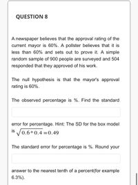 QUESTION 8
A newspaper believes that the approval rating of the
current mayor is 60%. A pollster believes that it is
less than 60% and sets out to prove it. A simple
random sample of 900 people are surveyed and 504
responded that they approved of his work.
The null hypothesis is that the mayor's approval
rating is 60%.
The observed percentage is %. Find the standard
error for percentage. Hint: The SD for the box model
is
0.6*0.4 0.49
The standard error for percentage is %. Round your
answer to the nearest tenth of a percent(for example
6.3%).