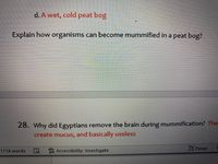 d. A wet, cold peat bog
Explain how organisms can become mummified in a peat bog?
28. Why did Egyptians remove the brain during mummification? The
create mucus, and basically useless
W Accessibility: Investigate
Focus
1114 words
