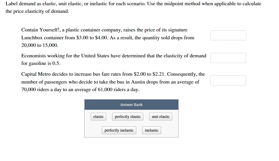 Label demand as elastic, unit elastic, or inelastic for each scenario. Use the midpoint method when applicable to calculate
the price elasticity of demand
Contain Yourself!, a plastic container company, raises the price of its signature
Lunchbox container from $3.00 to $4.00. As a result, the quantity sold drops from
20,000 to 15,000.
Economists working for the United States have determined that the elasticity of demand
for gasoline is 0.5
Capital Metro decides to increase bus fare rates from $2.00 to $2.21. Consequently, the
number of passengers who decide to take the bus in Austin drops from an average of
70,000 riders a day to an average of 61,000 riders a day.
Answer Bank
perfectly elastic
elastic
unit elastic
inelastic
perfectly inelastic
