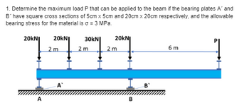 1. Determine the maximum load P that can be applied to the beam if the bearing plates A' and
B' have square cross sections of 5cm x 5cm and 20cm x 20cm respectively, and the allowable
bearing stress for the material is σ = 3 MPa.
20KNI 20KNI 30kN 20KNI
7777
2 m
A
2 m
2 m
B
6 m