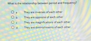 What is the relationship between period and frequency?
b
Od
They are inverses of each other
They are opposite of each other
They are magnifications of each other
They are diminishments of each other