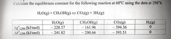 **Equilibrium Constant Calculation for the Reaction at 60°C**

**Reaction:**
\[ \text{H}_2\text{O(g)} + \text{CH}_3\text{OH(g)} \leftrightarrow \text{CO}_2\text{(g)} + 3\text{H}_2\text{(g)} \]

**Thermodynamic Data at 298K:**

|               | \(\text{H}_2\text{O(g)}\) | \(\text{CH}_3\text{OH(g)}\) | \(\text{CO}_2\text{(g)}\) | \(\text{H}_2\text{(g)}\) |
|---------------|---------------------------|-----------------------------|---------------------------|-------------------------|
| \(\Delta G^\circ_{f,298}\) (kJ/mol) | -228.57                  | -161.96                    | -394.36                  | 0                       |
| \(\Delta H^\circ_{f,298}\) (kJ/mol) | -241.82                  | -200.66                    | -393.51                  | 0                       |

**Explanation:**

- **\(\Delta G^\circ_{f,298}\):** This is the standard Gibbs free energy of formation for each substance at 298 K.
- **\(\Delta H^\circ_{f,298}\):** This is the standard enthalpy of formation for each substance at 298 K.

These values are essential for calculating the equilibrium constant at a different temperature (60°C or 333 K) using the van 't Hoff equation. This involves determining the standard reaction Gibbs free energy change and using it to find \( K_{eq} \).