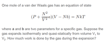 One mole of a van der Waals gas has an equation of state
N²
(P + ₂a)(V — Nb) = NkT
where a and b are two parameters for a specific gas. Suppose the
gas expands isothermally and quasi-statically from volume V₁ to
V₂. How much work is done by the gas during the expansion?