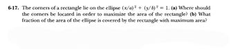 6-17. The corners of a rectangle lie on the ellipse (x/a)² + (y/b)² = 1. (a) Where should
the corners be located in order to maximize the area of the rectangle? (b) What
fraction of the area of the ellipse is covered by the rectangle with maximum area?