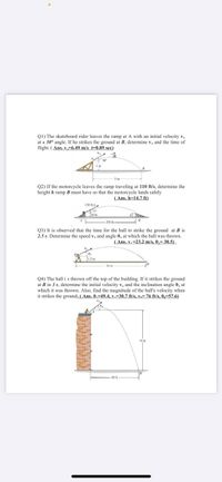 Q1) The skateboard rider leaves the ramp at A with an initial velocity v,
at a 30° angle. If he strikes the ground at B, determine v, and the time of
flight, (Ans, v,=6.49 m/s t-0.89 sec)
Q2) If the motorcycle leaves the ramp traveling at 110 ft/s, determine the
height h ramp B must have so that the motoreyele lands safely
(Ans. h=14.7 ft)
110 s,
3 ft
350 ft
Q3) It is observed that the time for the ball to strike the ground at B is
2.5 s. Determine the speed v, and angle 0, at which the ball was thrown.
(Ans. v, =23.2 m/s, 0,= 30.5)
12 m
50 m
Q4) The ball i s thrown off the top of the building. If it strikes the ground
at B in 3 s, determine the initial velocity v, and the inclination angle 0, at
which it was thrown. Also, find the magnitude of the ball's velocity when
it strikes the ground, (Ans. 0,-49.4, v=30.7 ft/s, v,- 76 ft/s, 0,=57.6)
75 ft
60 ft
