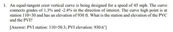 1. An equal-tangent crest vertical curve is being designed for a speed of 45 mph. The curve
connects grades of 1.3% and -2.4% in the direction of interest. The curve high point is at
station 110+30 and has an elevation of 930 ft. What is the station and elevation of the PVC
and the PVI?
[Answer: PVI station: 110+50.3; PVI elevation: 930.6']