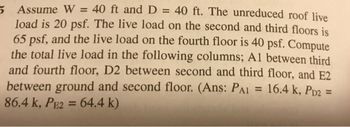 5 Assume W = 40 ft and D = 40 ft. The unreduced roof live
load is 20 psf. The live load on the second and third floors is
65 psf, and the live load on the fourth floor is 40 psf. Compute
the total live load in the following columns; Al between third
and fourth floor, D2 between second and third floor, and E2
between ground and second floor. (Ans: PAI = 16.4 k, PD2 =
86.4 k, PE2 = 64.4 k)