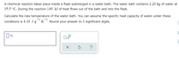 A chemical reaction takes place inside a flask submerged in a water bath. The water bath contains 2.20 kg of water at
35.5 °C. During the reaction 149. kJ of heat flows out of the bath and into the flask.
Calculate the new temperature of the water bath. You can assume the specific heat capacity of water under these
-1
conditions is 4.18 J•gK¯. Round your answer to 3 significant digits.
