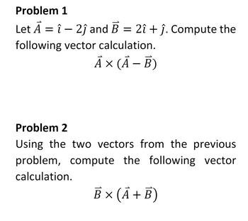 Problem 1
Let A = î - 2ĵ and B = 2î + ĵ. Compute the
following vector calculation.
A × (A - B)
Problem 2
Using the two vectors from the previous
problem, compute the following vector
calculation.
B x (A + B)