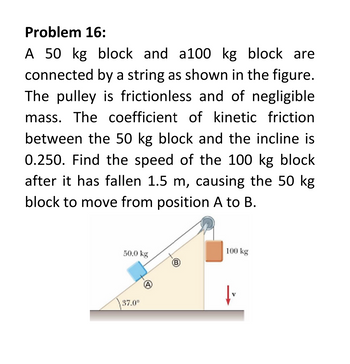 Problem 16:
A 50 kg block and a100 kg block are
connected by a string as shown in the figure.
The pulley is frictionless and of negligible
mass. The coefficient of kinetic friction
between the 50 kg block and the incline is
0.250. Find the speed of the 100 kg block
after it has fallen 1.5 m, causing the 50 kg
block to move from position A to B.
50.0 kg
37.0⁰
A
100 kg