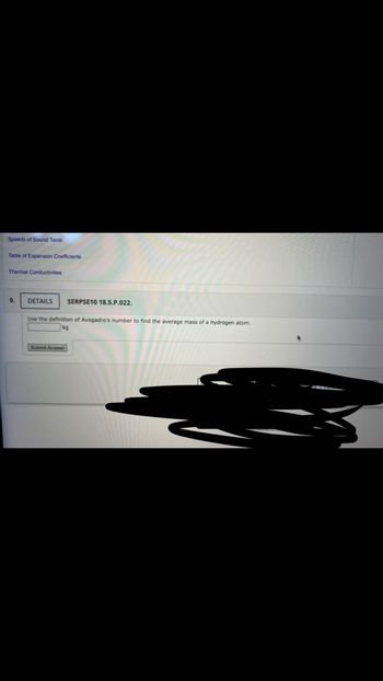 Speeds of Sound Table
Table of Expansion Coefficients
Thermal Conductivities
9.
DETAILS
SERPSE10 18.5.P.022.
Use the definition Avogadro's number to find the average mass of a hydrogen atom.
Submit Answer