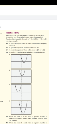 Practice PLUS
Exercises 65–68 describe quadratic equations. Match each
description with the graph of the corresponding quadratic
function. Each graph is shown in a [-10, 10, 1] by [–10, 10, 1]
viewing rectangle.
65. A quadratic equation whose solution set contains imaginary
numbers
66. A quadratic equation whose discriminant is 0
67. A quadratic equation whose solution set is {3 ± V2}
68. A quadratic equation whose solution set contains integers
а.
b.
C.
d.
69. When the sum of 6 and twice a positive number is
subtracted from the square of the number, 0 results. Find
the number.
70. When the sum of 1 and twice a negative number is
