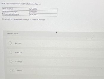 HE-63183 company revealed the following figures:
Sales revenue
Contribution margin
Net operating income
$750,000
$300,000
$170,000
How much is the company's margin of safety in dollars?
Multiple Choice
$425,000
$295,000
$325,000
$465,000