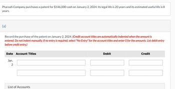 Pharoah Company purchases a patent for $146,000 cash on January 2, 2024. Its legal life is 20 years and its estimated useful life is 8
years.
(a)
Record the purchase of the patent on January 2, 2024. (Credit account titles are automatically indented when the amount is
entered. Do not indent manually. If no entry is required, select "No Entry" for the account titles and enter O for the amounts. List debit entry
before credit entry.)
Date Account Titles
Jan.
2
Debit
Credit
List of Accounts