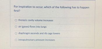 For inspiration to occur, which of the following has to happen
first?
thoracic cavity volume increases
O air (gases) flows into lungs
O diaphragm ascends and rib cage lowers
O intrapulmonary pressure increases