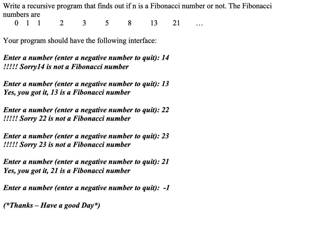Write a recursive program that finds out ifn is a Fibonacci number or not. The Fibonacci
numbers are
0 1 1
2
3
5
13
21
Your program should have the following interface:
Enter a number (enter a negative number to quit): 14
!!!!! Sorry14 is not a Fibonacci number
Enter a number (enter a negative number to quit): 13
Yes, you got it, 13 is a Fibonacci number
Enter a number (enter a negative number to quit): 22
!!!!! Sorry 22 is not a Fibonacci number
Enter a number (enter a negative number to quit): 23
!!!!! Sorry 23 is not a Fibonacci number
Enter a number (enter a negative number to quit): 21
Yes, you got it, 21 is a Fibonacci number
Enter a number (enter a negative number to quit): -1
(*Thanks Have a good Day*)
