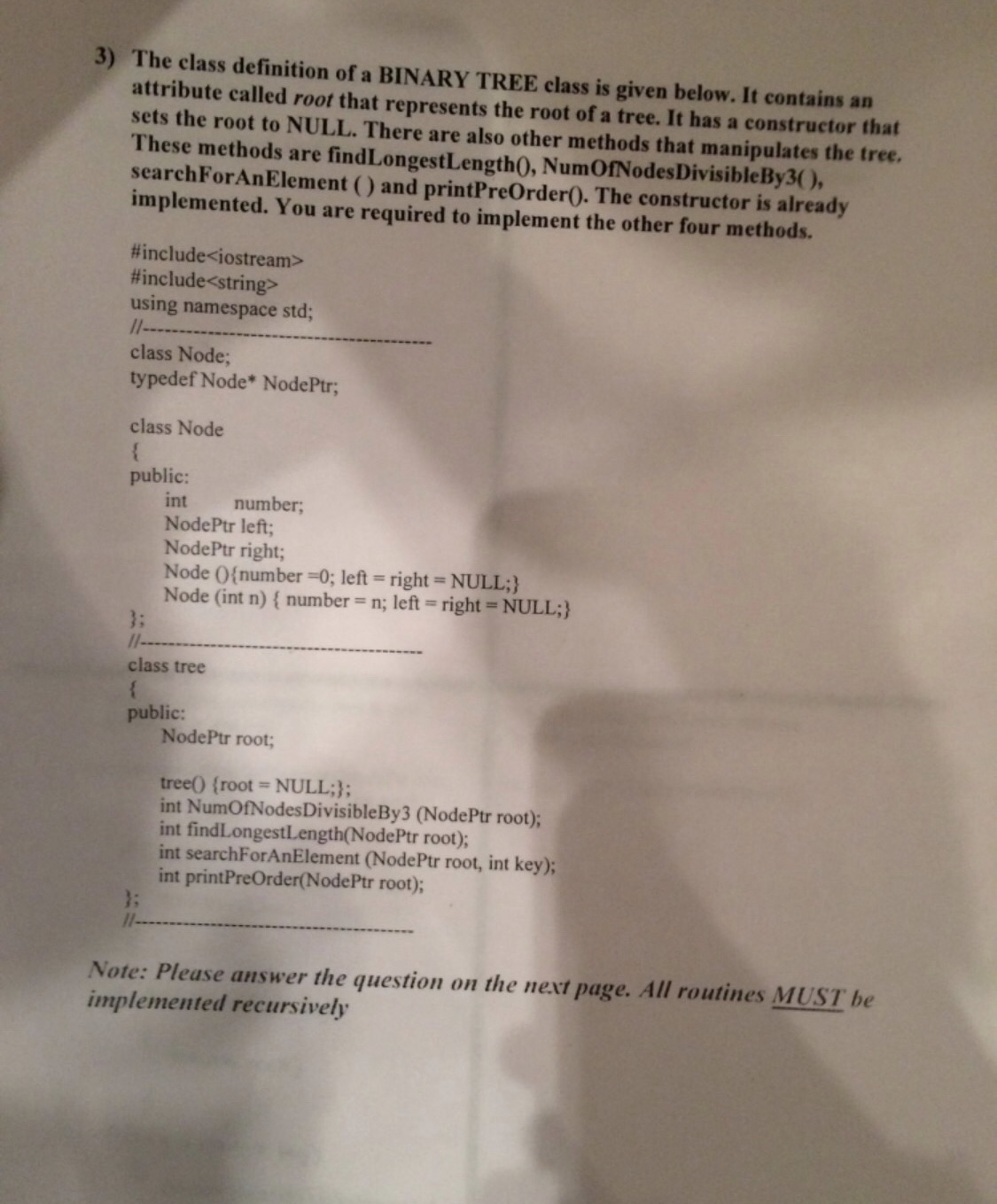 3) The class definition of a BINARY TREE class is given below. It contains an
attribute called root that represents the root of a tree. It has a constructor that
sets the root to NULL. There are also other methods that manipulates the tree.
These methods are findLongestLength(), NumOfNodesDivisibleBy3(),
searchForAnElement () and printPreOrder(). The constructor is already
implemented. You are required to implement the other four methods.
#include<iostream>
#include<string>
using namespace std;
11---
class Node;
typedef Node* NodePtr;
class Node
public:
int
NodePtr left;
NodePtr right;
Node (0{number =0; left = right= NULL;}
Node (int n) { number = n; left = right = NULL;}
3:
11--
number;
class tree
public:
NodePtr root;
tree() (root NULL;};
int NumOfNodesDivisibleBy3 (NodePtr root);
int findLongestLength(NodePtr root);
int searchForAnElement (NodePtr root, int key);
int printPreOrder(NodePtr root);
3:
1--
Note: Please answer the question on the next page. All routines MUST be
implemented recursively
