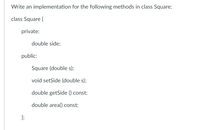 Write an implementation for the following methods in class Square:
class Square {
private:
double side;
public:
Square (double s);
void setSide (double s);
double getSide () const;
double area() const;
};
